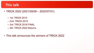 This talk
• TRICK 2022 (2021/09/09 – 2022/07/31)
– 1st: TRICK 2013
– 2nd: TRICK 2015
– 3rd: TRICK 2018 FINAL
– 4th: TRICK 2022 Returns
• This talk announces the winners of TRICK 2022
 