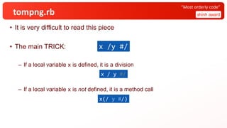 tompng.rb
• It is very difficult to read this piece
• The main TRICK:
– If a local variable x is defined, it is a division
– If a local variable x is not defined, it is a method call
shinh award
“Most orderly code”
x /y #/
x(/ y #/)
x / y #/
 