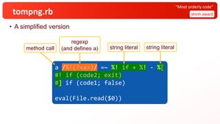 tompng.rb
• A simplified version
shinh award
“Most orderly code”
a /%!(?<a>)/ =~ %! if + %! - %[
#! if (code2; exit)
#] if (code1; false)
eval(File.read($0))
a /%!(?<a>)/ =~ %! if + %! - %[
#! if (code2; exit)
#] if (code1; false)
eval(File.read($0))
a /%!(?<a>)/ =~ %! if + %! - %[
#! if (code2; exit)
#] if (code1; false)
eval(File.read($0))
a /%!(?<a>)/ =~ %! if + %! - %[
#! if (code2; exit)
#] if (code1; false)
eval(File.read($0))
method call
regexp
(and defines a) string literal string literal
 