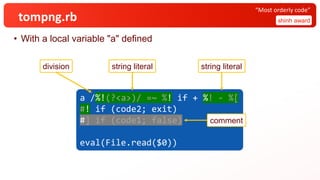 tompng.rb
• With a local variable "a" defined
shinh award
“Most orderly code”
a /%!(?<a>)/ =~ %! if + %! - %[
#! if (code2; exit)
#] if (code1; false)
eval(File.read($0))
a /%!(?<a>)/ =~ %! if + %! - %[
#! if (code2; exit)
#] if (code1; false)
eval(File.read($0))
a /%!(?<a>)/ =~ %! if + %! - %[
#! if (code2; exit)
#] if (code1; false)
eval(File.read($0))
a /%!(?<a>)/ =~ %! if + %! - %[
#! if (code2; exit)
#] if (code1; false)
eval(File.read($0))
string literal string literal
comment
division
 