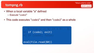 tompng.rb
• When a local variable "a" defined
– Execute "code2"
• This code executes "code1" and then "code2" as a whole
shinh award
“Most orderly code”
a /%!(?<a>)/ =~ %! if + %! - %[
#! if (code2; exit)
#] if (code1; false)
eval(File.read($0))
 