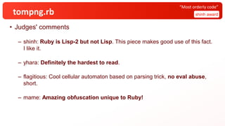 tompng.rb
• Judges' comments
– shinh: Ruby is Lisp-2 but not Lisp. This piece makes good use of this fact.
I like it.
– yhara: Definitely the hardest to read.
– flagitious: Cool cellular automaton based on parsing trick, no eval abuse,
short.
– mame: Amazing obfuscation unique to Ruby!
shinh award
“Most orderly code”
 
