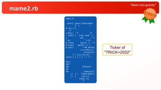 “Most anti-gravity”
mame2.rb
2022;"#
.chars} {puts'TRICK+2022'
¥ { ;
#';$><< b
?!
};#{s=' ' # 0
! s[0]? ( b=$<.read ;'
} ub( ,''}
';a= ''<<32
b.lines {puts( ?.. *(
b.size) .gsub(/./) {
b.sub!( /^#$`¥K(¥S)
/x,a)?$1:a }
.rstrip)}):
( [ 12,1,12,11].
cycle { | i | t = ( s *
10<<
10)*
10+ %(¥e[A)*
10
10. times{t[i*
_1 ] = 'TRICK+2022'[
_1 ] };$><<t
sleep 1})
}"
Ticker of
"TRICK+2022"
 