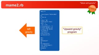 “Most anti-gravity”
mame2.rb
2022;"#
.chars} {puts'TRICK+2022'
¥ { ;
#';$><< b
?!
};#{s=' ' # 0
! s[0]? ( b=$<.read ;'
} ub( ,''}
';a= ''<<32
b.lines {puts( ?.. *(
b.size) .gsub(/./) {
b.sub!( /^#$`¥K(¥S)
/x,a)?$1:a }
.rstrip)}):
( [ 12,1,12,11].
cycle { | i | t = ( s *
10<<
10)*
10+ %(¥e[A)*
10
10. times{t[i*
_1 ] = 'TRICK+2022'[
_1 ] };$><<t
sleep 1})
}"
2022;"#
.chars}{puts'TRICK+2022'
¥{;
#';$><<b
?!
};#{s=''#0
!s[0]?(b=$<.read;'
}ub(,''}
';a=''<<32
b.lines{puts(?..*(
b.size).gsub(/./){
b.sub!(/^#$`¥K(¥S)
/x,a)?$1:a}
.rstrip)}):
([12,1,12,11].
cycle{|i|t=(s*
10<<
10)*
10+%(¥e[A)*
10
10.times{t[i*
_1]='TRICK+2022'[
_1]};$><<t
sleep1})
}"
left
gravity
"Upward gravity"
program
 