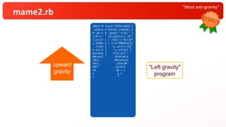 “Most anti-gravity”
mame2.rb
2022;"#
.chars} {puts'TRICK+2022'
¥ { ;
#';$><< b
?!
};#{s=' ' # 0
! s[0]? ( b=$<.read ;'
} ub( ,''}
';a= ''<<32
b.lines {puts( ?.. *(
b.size) .gsub(/./) {
b.sub!( /^#$`¥K(¥S)
/x,a)?$1:a }
.rstrip)}):
( [ 12,1,12,11].
cycle { | i | t = ( s *
10<<
10)*
10+ %(¥e[A)*
10
10. times{t[i*
_1 ] = 'TRICK+2022'[
_1 ] };$><<t
sleep 1})
}"
2022;"# {puts'TRICK+2022'}
.chars} ¥ #{b=$<.read;0;'(
#';$><< b .gsub(''<<32,'')
};#?!=' ' 12,{puts()?..¥*:
!;s{s]? ( i |ub(/./`¥{(}S*
}.a[0es [ = s/x/^#$$1Ka[}[
'.l=ne) | 1,,a)?ri:)2)
b.siz!( ] 't.rst1]p* i
bysib1( ] lT12,1[s.* '
b0cue1{ }%=¥(eA)t
c0<l_ eR(ie+s{2
10)<_ ;tCm<20
10+* eI>K}t
10. }$ < )
1 p 1
1 "
upward
gravity
"Left gravity"
program
 