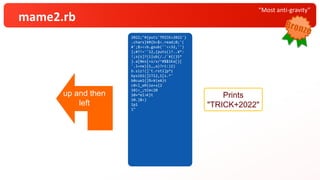 “Most anti-gravity”
mame2.rb
2022;"#
.chars} {puts'TRICK+2022'
¥ { ;
#';$><< b
?!
};#{s=' ' # 0
! s[0]? ( b=$<.read ;'
} ub( ,''}
';a= ''<<32
b.lines {puts( ?.. *(
b.size) .gsub(/./) {
b.sub!( /^#$`¥K(¥S)
/x,a)?$1:a }
.rstrip)}):
( [ 12,1,12,11].
cycle { | i | t = ( s *
10<<
10)*
10+ %(¥e[A)*
10
10. times{t[i*
_1 ] = 'TRICK+2022'[
_1 ] };$><<t
sleep 1})
}"
2022;"# {puts'TRICK+2022'}
.chars} ¥ #{b=$<.read;0;'(
#';$><< b .gsub(''<<32,'')
};#?!=' ' 12,{puts()?..¥*:
!;s{s]? ( i |ub(/./`¥{(}S*
}.a[0es [ = s/x/^#$$1Ka[}[
'.l=ne) | 1,,a)?ri:)2)
b.siz!( ] 't.rst1]p* i
bysib1( ] lT12,1[s.* '
b0cue1{ }%=¥(eA)t
c0<l_ eR(ie+s{2
10)<_ ;tCm<20
10+* eI>K}t
10. }$ < )
1 p 1
1 "
2022;"#{puts'TRICK+2022'}
.chars}¥#{b=$<.read;0;'(
#';$><<b.gsub(''<<32,'')
};#?!=''12,{puts()?..¥*:
!;s{s]?(i|ub(/./`¥{(}S*
}.a[0es[=s/x/^#$$1Ka[}[
'.l=ne)|1,,a)?ri:)2)
b.siz!(]'t.rst1]p*i
bysib1(]lT12,1[s.*'
b0cue1{}%=¥(eA)t
c0<l_eR(ie+s{2
10)<_;tCm<20
10+*eI>K}t
10.}$<)
1p1
1"
Prints
"TRICK+2022"
up and then
left
 