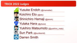 TRICK 2022 Judges
Yusuke Endoh (@mametter)
Koichiro Eto (@eto)
Shinichiro Hamaji (@shinh)
Yutaka Hara (@yhara)
Yukihiro Matsumoto (@yukihiro_matz)
Sun Park (@sunleonid)
Darren Smith
 
