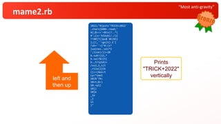 “Most anti-gravity”
mame2.rb
2022;"#
.chars} {puts'TRICK+2022'
¥ { ;
#';$><< b
?!
};#{s=' ' # 0
! s[0]? ( b=$<.read ;'
} ub( ,''}
';a= ''<<32
b.lines {puts( ?.. *(
b.size) .gsub(/./) {
b.sub!( /^#$`¥K(¥S)
/x,a)?$1:a }
.rstrip)}):
( [ 12,1,12,11].
cycle { | i | t = ( s *
10<<
10)*
10+ %(¥e[A)*
10
10. times{t[i*
_1 ] = 'TRICK+2022'[
_1 ] };$><<t
sleep 1})
}"
Prints
"TRICK+2022"
vertically
left and
then up
2022;"#
.chars}{puts'TRICK+2022'
¥{;
#';$><<b
?!
};#{s=''#0
!s[0]?(b=$<.read;'
}ub(,''}
';a=''<<32
b.lines{puts(?..*(
b.size).gsub(/./){
b.sub!(/^#$`¥K(¥S)
/x,a)?$1:a}
.rstrip)}):
([12,1,12,11].
cycle{|i|t=(s*
10<<
10)*
10+%(¥e[A)*
10
10.times{t[i*
_1]='TRICK+2022'[
_1]};$><<t
sleep1})
}"
2022;"#{puts'TRICK+2022'
.chars}b#0<.read;'
¥{;$><<'=$ts(?..*(
#';{s='b32ub(/./){
?!#0]?(}pu$`¥K(¥S)
};[(,''<gs}1].2'[
!sb=''<{^#:(s*
}uaines.:a1i*2
';lize)/})=20
b.sub!(12,*
b.sa)?$)|t[
b.,trip1A)+
/xs2,1,i{t
.r1le{|[CK
([c<(¥es<t
cy<*imeI
10)%'TR<
10+t;$>)
10.=p1}
10]}
10]e
_1e
_1
sl
}"
 