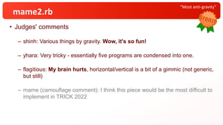 • Judges' comments
– shinh: Various things by gravity. Wow, it's so fun!
– yhara: Very tricky - essentially five programs are condensed into one.
– flagitious: My brain hurts, horizontal/vertical is a bit of a gimmic (not generic,
but still)
– mame (camouflage comment): I think this piece would be the most difficult to
implement in TRICK 2022
“Most anti-gravity”
mame2.rb
 