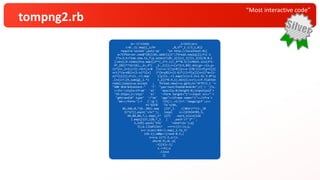 “Most interactive code”
tompng2.rb
q=->{!sleep _1/1e2};p=(
c=0..2).map{[_1/9r ,0,5**_1.i/3,1,0]}
require'socket';puts'op' "en http://localhost:#{(
w=TCPServer.new$*[0]||0).addr[1]}";Thread.new{q[2];f=[-1
]*s=3;t=Time.now.to_f;p.select!{0<_1[3]=[_1[3]+_1[4]/8.0,1
].min};9.times{h=p.map{[2**(_1*t.i)/_4**0.5/(1+Math.sin(2*t-
9*_1%2)**32/16),_2+_4*( _3-_2)]};r=[s*3/2,84].min;g=->{x,y=
(s*(1+_1+1i)/2).rect;x<0 ||x>=s-1||y<0||y>=s-1?0:((l=f[y+1])[
x+1]*(a=x%1)+(1-a)*l[x] )*(b=y%1)+(1-b)*((l=f[y])[x+1]*a+(1-
a)*l[x])};f=(1..r).map {|y|(1..r).map{|x|z=1.5+1.5i-3.0*(y
.i+x)/r;[h.sum{g[_1.*z +_2]}*0.9,1].min}};s=r};c=f.flatten
redo};loop{s=w.accept ; Thread.new{r=s.gets;h='HTTP/1.1 '+
"200 OK¥r¥nContent-" 'T' "ype:text/html¥r¥n¥r¥n";r['/ ']?s.
<<(h+'<style>ifram' 'e{' 'opacity:0;height:0;}input{wid'+
'th:252px;}</styl' 'e>' '<form target="i"><input src="'+
"g#{rand}¥" type" '="im' 'age"><iframe name="i"></ifra'+
'me></form>'):r ['/g'] ?(h[/:.+l/]=?:'image/gif';s<<
h+'GIF8' '7a'+[84,
84,246,0,*(0..383).map {15*_1. /(383r)**(3-_1%
3)*17}].pack('v3c*'); loop{ s<<[67434785,5,
44,84,84,7,c.map{_1* 127} .each_slice(126
).map{[127,128,*_1 ] .pack'c*'}*'',
1,129].pack('V3x' 'v2na*c2x');q[
5];q.[]1while(r ==r=c)}):(x,y,
z=r.scan(/¥d+/).map{_1.to_f/
126-1};z&&p<<[rand-0.5,(
z=x+y.i)*1.5,z/(z.
abs+0.9),0,-p[
-3][4]=-1]
s.<<h);s
.close
}}
 