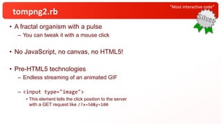 • A fractal organism with a pulse
– You can tweak it with a mouse click
• No JavaScript, no canvas, no HTML5!
• Pre-HTML5 technologies
– Endless streaming of an animated GIF
– <input type="image">
• This element tells the click position to the server
with a GET request like /?x=50&y=100
“Most interactive code”
tompng2.rb
 