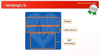 “Most interactive code”
tompng2.rb
q=->{!sleep _1/1e2};p=(
c=0..2).map{[_1/9r ,0,5**_1.i/3,1,0]}
require'socket';puts'op' "en http://localhost:#{(
w=TCPServer.new$*[0]||0).addr[1]}";Thread.new{q[2];f=[-1
]*s=3;t=Time.now.to_f;p.select!{0<_1[3]=[_1[3]+_1[4]/8.0,1
].min};9.times{h=p.map{[2**(_1*t.i)/_4**0.5/(1+Math.sin(2*t-
9*_1%2)**32/16),_2+_4*( _3-_2)]};r=[s*3/2,84].min;g=->{x,y=
(s*(1+_1+1i)/2).rect;x<0 ||x>=s-1||y<0||y>=s-1?0:((l=f[y+1])[
x+1]*(a=x%1)+(1-a)*l[x] )*(b=y%1)+(1-b)*((l=f[y])[x+1]*a+(1-
a)*l[x])};f=(1..r).map {|y|(1..r).map{|x|z=1.5+1.5i-3.0*(y
.i+x)/r;[h.sum{g[_1.*z +_2]}*0.9,1].min}};s=r};c=f.flatten
redo};loop{s=w.accept ; Thread.new{r=s.gets;h='HTTP/1.1 '+
"200 OK¥r¥nContent-" 'T' "ype:text/html¥r¥n¥r¥n";r['/ ']?s.
<<(h+'<style>ifram' 'e{' 'opacity:0;height:0;}input{wid'+
'th:252px;}</styl' 'e>' '<form target="i"><input src="'+
"g#{rand}¥" type" '="im' 'age"><iframe name="i"></ifra'+
'me></form>'):r ['/g'] ?(h[/:.+l/]=?:'image/gif';s<<
h+'GIF8' '7a'+[84,
84,246,0,*(0..383).map {15*_1. /(383r)**(3-_1%
3)*17}].pack('v3c*'); loop{ s<<[67434785,5,
44,84,84,7,c.map{_1* 127} .each_slice(126
).map{[127,128,*_1 ] .pack'c*'}*'',
1,129].pack('V3x' 'v2na*c2x');q[
5];q.[]1while(r ==r=c)}):(x,y,
z=r.scan(/¥d+/).map{_1.to_f/
126-1};z&&p<<[rand-0.5,(
z=x+y.i)*1.5,z/(z.
abs+0.9),0,-p[
-3][4]=-1]
s.<<h);s
.close
}}
fractal
web server
GIF
encoding
 