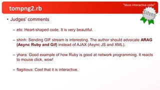 • Judges' comments
– eto: Heart-shaped code. It is very beautiful.
– shinh: Sending GIF stream is interesting. The author should advocate ARAG
(Async Ruby and Gif) instead of AJAX (Async JS and XML).
– yhara: Good example of how Ruby is good at network programming. It reacts
to mouse click, wow!
– flagitious: Cool that it is interactive.
“Most interactive code”
tompng2.rb
 