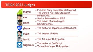TRICK 2022 Judges
eto
– Media Artist.
– Senior Researcher at AIST.
shinh
– The admin of anarchy golf.
– IOCCC winner.
yhara – The author of Japanese esolang book.
matz – The creator of Ruby.
leonid – The 1st super Ruby golfer.
flagitious
– The author of GolfScript.
– Yet another super Ruby golfer.
– Full-time Ruby committer at Cookpad.
– The world’s No.1 IOCCC player.
mame
 