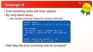 • Error-correcting codes with linear algebra
• By using Matrix library
– with monkey-patching Integer for modular arithmetic
• Wait! May this error-correcting code be corrupted?
“Best fishbowl”
tompng3.rb
require 'matrix'
matrix = Matrix[[3, 1, 4], [1, 5, 9], [2, 6, 5]]
class Integer
def quo(x) = self * x.pow(87, 89) % 89
def abs() = [self % 89, 89 - self % 89].min
end
answer = matrix.lup.solve([1, 2, 3])
(matrix * answer).map { _1 % 89 }
 