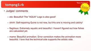 • Judges' comments
– eto: Beautiful! The "AQUA" Logo is also good!
– shinh: Self-repairing Quine is not new, but this one is moving and catchy!
– flagitious: Extremely aquatic and beautiful, I haven't figured out how fishes
are calculated yet.
– mame: Beautiful animation. Error correction makes the animation more
beautiful. I love that the technical side supports the artistic side.
“Best fishbowl”
tompng3.rb
 