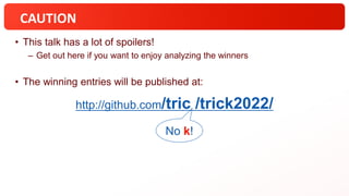 CAUTION
• This talk has a lot of spoilers!
– Get out here if you want to enjoy analyzing the winners
• The winning entries will be published at:
No k!
http://github.com/tric /trick2022/
 