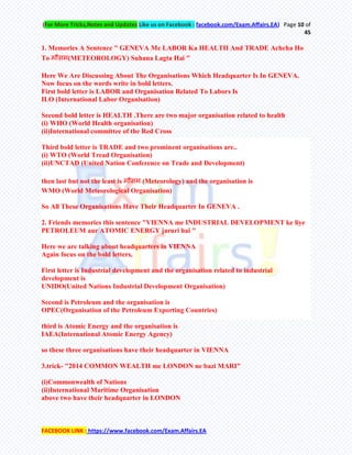 (For More Tricks,Notes and Updates Like us on Facebook : facebook.com/Exam.Affairs.EA) Page 10 of
45
FACEBOOK LINK : https://www.facebook.com/Exam.Affairs.EA
1. Memories A Sentence " GENEVA Me LABOR Ka HEALTH And TRADE Achcha Ho
To भौसभ(METEOROLOGY) Suhana Lagta Hai "
Here We Are Discussing About The Organisations Which Headquarter Is In GENEVA.
Now focus on the words write in bold letters.
First bold letter is LABOR and Organisation Related To Labors Is
ILO (International Labor Organisation)
Second bold letter is HEALTH .There are two major organisation related to health
(i) WHO (World Health organisation)
(ii)International committee of the Red Cross
Third bold letter is TRADE and two prominent organisations are..
(i) WTO (World Tread Organisation)
(ii)UNCTAD (United Nation Conference on Trade and Development)
then last but not the least is भौसभ (Meteorology) and the organisation is
WMO (World Meteorological Organisation)
So All These Organisations Have Their Headquarter In GENEVA .
2. Friends memories this sentence "VIENNA me INDUSTRIAL DEVELOPMENT ke liye
PETROLEUM aur ATOMIC ENERGY jaruri hai "
Here we are talking about headquarters in VIENNA
Again focus on the bold letters,
First letter is Industrial development and the organisation related to industrial
development is
UNIDO(United Nations Industrial Development Organisation)
Second is Petroleum and the organisation is
OPEC(Organisation of the Petroleum Exporting Countries)
third is Atomic Energy and the organisation is
IAEA(International Atomic Energy Agency)
so these three organisations have their headquarter in VIENNA
3.trick- "2014 COMMON WEALTH me LONDON ne bazi MARI"
(i)Commonwealth of Nations
(ii)International Maritime Organisation
above two have their headquarter in LONDON
 