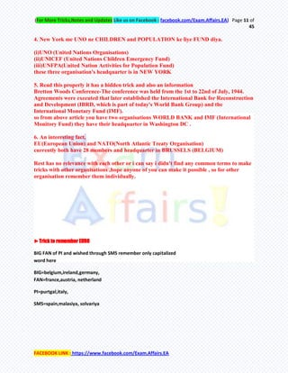 (For More Tricks,Notes and Updates Like us on Facebook : facebook.com/Exam.Affairs.EA) Page 11 of
45
FACEBOOK LINK : https://www.facebook.com/Exam.Affairs.EA
4. New York me UNO ne CHILDREN and POPULATION ke liye FUND diya.
(i)UNO (United Nations Organisations)
(ii)UNICEF (United Nations Children Emergency Fund)
(iii)UNFPA(United Nation Activities for Population Fund)
these three organisation's headquarter is in NEW YORK
5. Read this properly it has a hidden trick and also an information
Bretton Woods Conference-The conference was held from the 1st to 22nd of July, 1944.
Agreements were executed that later established the International Bank for Reconstruction
and Development (IBRD, which is part of today's World Bank Group) and the
International Monetary Fund (IMF).
so from above article you have two organisations WORLD BANK and IMF (International
Monitory Fund) they have their headquarter in Washington DC .
6. An interesting fact,
EU(European Union) and NATO(North Atlantic Treaty Organisation)
currently both have 28 members and headquarter in BRUSSELS (BELGIUM)
Rest has no relevance with each other or i can say i didn't find any common terms to make
tricks with other organisations ,hope anyone of you can make it possible , so for other
organisation remember them individually.
►Trick to remember EURO
BIG FAN of PI and wished through SMS remember only capitalized
word here
BIG=belgium,ireland,germany,
FAN=france,austria, netherland
PI=purtgal,italy,
SMS=spain,malasiya, solvariya
 