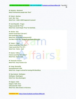 (For More Tricks,Notes and Updates Like us on Facebook : facebook.com/Exam.Affairs.EA) Page 18 of
45
FACEBOOK LINK : https://www.facebook.com/Exam.Affairs.EA
► Romania – Bucharest
Mind Trick Romania people take “Rest”
► Poland – WarSaw
Land - War - Saw
Mind Trick - I SAW a WAR happened in poLand
► Czech Republic – Prague
Prague sounds like “Pray”
Mind Trick : Czech People “Pray” for God Daily
► Ukraine - Kyiv
Ukraine sounds like (“Uk+rain”)
Kyiv sounds like (“key”)
Mind Trick : In Uk,while raining lost KEY
(For More Tricks Like : facebook.com/Exam.Affairs.EA)
► Taiwan – Taipei
Taiwan sounds like (“Tie +One”)
Taipei sounds like (“Tie +Pi”)
Mind Trick : TieOne - TiePi
► Estonia –Tallinn
Estonia sound like “Yes +Stone”
Mind Trick : Stone is Tall
► Venezuela- Caracas
Mind Trick : Veny Travels in Car
► Congo- Brazzaville
Brazzaville-Brazil +Ville
Mind Trick : Congo’s to Brazil for hosting FIFA WorldCup
► New Zealand - Wellington
Wellington -Washington
Mind Trick : New Washington
► Bulgaria –Sofia
Bulgaria –Bulk +Area
Sofia looks like “Sofa”
Mind Trick : Bulk of Sofa’s in that Area
 