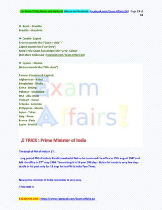 (For More Tricks,Notes and Updates Like us on Facebook : facebook.com/Exam.Affairs.EA) Page 19 of
45
FACEBOOK LINK : https://www.facebook.com/Exam.Affairs.EA
► Brazil – Brasillia
Brasillia – Brazil+lia
► Croatia- Zagreb
Croatia sounds like (“Coast + Asia”)
Zagreb sounds like (“za+Grey”)
Mind Trick: Coast Asia people like “Grey” Colour
(For More Tricks Like : facebook.com/Exam.Affairs.EA)
► Cyprus – Nicosia
Nicosia sounds like (“Nik +Asia”)
Famous Countries & Capitals
Afghanistan - Kabul
Bangladesh - Dhaka
China - Beijing
Pakistan - Islamabad
UAE - Abu Dhabi
Vietnam - Hanoi
Srilanka - Colombo
Philippines - Manila
Japan - Tokyo
Italy - Rome
France - Paris
Spain - Madrid
The total of PM of India is 17.
Long period PM of India is Pandit Jawaherlal Nehru he is entered the office in 15th august 1947 and
left the office in 27th
may 1964. Tenure length is 16 year 286 days. Gulzarilal nanda is very few days
stable in his post only for 13 days he has PM is India Two Times.
Now prime minister of India remember is very easy.
Trick code is
 