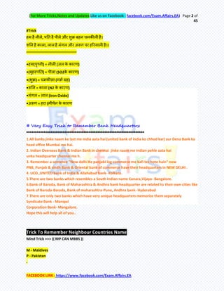 (For More Tricks,Notes and Updates Like us on Facebook : facebook.com/Exam.Affairs.EA) Page 2 of
45
FACEBOOK LINK : https://www.facebook.com/Exam.Affairs.EA
#Trick
हभ है नीरे, ऩति है ऩीरे औय शुक्र फहन चभकीरी है।
शतन है कारा, रार है भॊगर औय अरुण ऩय हरयमारी है।।
–––––––––––––––––––––––––
•हभ(ऩृथ्वी) = नीरी (जर के कायण)
•(फृहस्ऩति) = ऩीरा (SO2के कायण)
•(शुक्र) = चभकीरा (गभम ग्रह)
•शतन = कारा (N2 के कायण)
•भॊगर = रार (Iron Oxide)
•अरुण = हया (भीथेन के कायण
 Very Easy Trick to Remember Bank Headquarters:
********************************************************************
1.All banks jinke naam ke last me india aata hai (united bank of india ko chhod kar) aur Dena Bank ka
head office Mumbai me hai.
2. Indian Overseas Bank & Indian Bank in chennai jinke naam me Indian pehle aata hai
unka headquarter chennai me h.
3. Remember a sentence "New delhi Ke panjabi log commerce me kafi tez hote hain" now
PNB, Punjab & sindh Bank & Oriental bank of commerce have their headquarters in NEW DELHI .
4. UCO ,UNITED bank of India & Allahabad bank- Kolkata.
5.There are two banks which resembles a South Indian name Canara,Vijaya- Bangalore.
6.Bank of Baroda, Bank of Maharashtra & Andhra bank headquarter are related to their own cities like
Bank of Baroda-Baroda, Bank of maharashtra-Pune, Andhra bank- Hyderabad
7.There are only two banks which have very unique headquarters memorize them separately
Syndicate Bank - Manipal
Corporation Bank- Mangalore.
Hope this will help all of you..
Trick To Remember Neighbour Countries Name
Mind Trick =>> (( MP CAN MBBS ))
M - Maldives
P - Pakistan
.
 