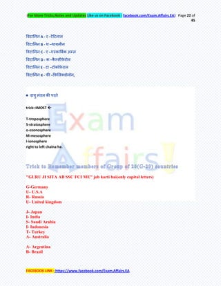 (For More Tricks,Notes and Updates Like us on Facebook : facebook.com/Exam.Affairs.EA) Page 22 of
45
FACEBOOK LINK : https://www.facebook.com/Exam.Affairs.EA
र्वटामभन A - य –येहटनार
र्वटामभन B - थ –थामभीन
र्वटामभन C - ए –एस्काबफमक अम्र
र्वटामभन D - क –कै ल्सीफ़े योर
र्वटामभन E - टा –टोकोफ़े यार
र्वटामभन K - पी –कफ़मरतवोनोन,
♣ वामु भॊडर की ऩयिे
trick::IMOST 
T-troposphere
S-stratosphere
o-ozonosphere
M-mesosphere
I-ionosphere
right to left chalna he.
"GURU JI SITA AB SSC FCI ME" job karti hai(only capital letters)
G-Germany
U- U.S.A
R- Russia
U- United kingdom
J- Japan
I- India
S- Saudi Arabia
I- Indonesia
T- Turkey
A- Australia
A- Argentina
B- Brazil
 