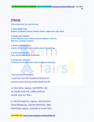 (For More Tricks,Notes and Updates Like us on Facebook : facebook.com/Exam.Affairs.EA) Page 26 of
45
FACEBOOK LINK : https://www.facebook.com/Exam.Affairs.EA
Trick to Remember the countries name
1. SAARC (MBBS PAIN)
Maldives, Bangladesh, Bhutan, Srilanka, Pakistan, Afghanistan, India, Nepal
2. ASEAN ( BPLTV MIMCS)
Brunai, Philipines, Lavos, Thailand, Vietnam, Malaysia, Indonesia,
Mynamar, Combodia, Singapore
3. G8 Members (ABC FR JIG)
America, Britan, Canada, France, Russia, Japan, Italy, Germany
5. G5 Members (CM IBSA).
China, Mexico, India, Brazil, South Africa
6. SCO Members (TRUCKK)
Thazikistan, Russia, Uzbeckistan, China, Khazikistan, Kirgisistan
* GK Trick याष्ट्रऩति क्रभानुसाय*
"याजू की याधा जाकय चगयी पखरूद्दीन येडी की जैर भेँ िफ
याभाशॊकय नायामण की करभ से प्रिीबा तनकरी प्रणव की"
1:- याजेन्फद्र प्रसाद=> 1952-62 , प्रथभ तनवामचचि , िीन
फाय याष्ट्रऩति ऩद की शऩथ , सवामचधक अवचध िक
याष्ट्रऩति "बायि यत्न" मभरा ।
2:- सवमऩल्री याधाकृ ष्णन=> 1962-67 , उससे ऩहरे दो फाय
उऩयाष्ट्रऩति(1952-62) , 5 मसिम्फय मशऺक हदवस , (र्वश्व
मशऺक हदवस 5 अतटूफय) , उऩयाष्ट्रऩति ऩद ऩय यहिे "बायि
 