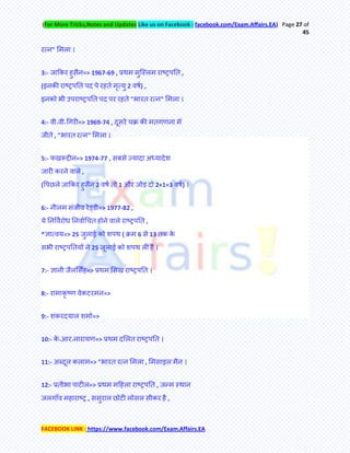 (For More Tricks,Notes and Updates Like us on Facebook : facebook.com/Exam.Affairs.EA) Page 27 of
45
FACEBOOK LINK : https://www.facebook.com/Exam.Affairs.EA
यत्न" मभरा ।
3:- जाककय हुसैन=> 1967-69 , प्रथभ भुक्स्रभ याष्ट्रऩति ,
(इनकी याष्ट्रऩति ऩद ऩे यहिे भृत्मु 2 वषम) ,
इनको बी उऩयाष्ट्रऩति ऩद ऩय यहिे "बायि यत्न" मभरा ।
4:- वी॰वी॰चगयी=> 1969-74 , दूसये चक्र की भिगणना भेँ
जीिे , "बायि यत्न" मभरा ।
5:- पखरूद्दीन=> 1974-77 , सफसे ज्मादा अध्मादेश
जायी कयने वारे ,
(र्ऩछरे जाककय हुसैन 2 वषम िो 1 औय जोड़ दो 2+1=3 वषम) ।
6:- नीरभ सॊजीव येड्डी=> 1977-82 ,
मे तनर्वमयोध तनवामचचि होने वारे याष्ट्रऩति ,
*ऻात्वम=> 25 जुराई को शऩथ ( क्रभ 6 से 13 िक के
सबी याष्ट्रऩतिमेअ ने 25 जूराई को शऩथ री हेः ।
7:- ऻानी जैरमसॉह=> प्रथभ मसख याष्ट्रऩति ।
8:- याभाकृ ष्ण वेकटयभन=>
9:- शॊकयदमार शभाम=>
10:- के ॰आय॰नायामण=> प्रथभ दमरि याष्ट्रऩति ।
11:- अलदूर कराभ=> "बायि यत्न मभरा , मभसाइर भैन ।
12:- प्रिीबा ऩाटीर=> प्रथभ भहहरा याष्ट्रऩति , जन्फभ स्थान
जरगाॉव भहायाष्ट्र , ससुयार छोटी रोसर सीकय है ,
 