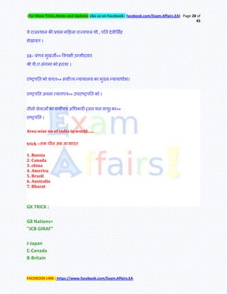 (For More Tricks,Notes and Updates Like us on Facebook : facebook.com/Exam.Affairs.EA) Page 28 of
45
FACEBOOK LINK : https://www.facebook.com/Exam.Affairs.EA
मे याजस्थान की प्रथभ भहहरा याज्मऩार थी , ऩति देवीमसॉह
शेखावि ।
13:- प्रणव भुखजी=> र्वऩऺी उम्भीदवाय
श्री ऩी॰ए॰सॊगभा को हयामा ।
याष्ट्रऩति को शऩि=> सवोच्म न्फमामारम का भुख्म न्फमामाधीश।
याष्ट्रऩति अऩना त्मागऩर=> उऩयाष्ट्रऩति को ।
िीनेअ सेनाओँ का सवोचम अचधकायी (जर थर वामु) का=>
याष्ट्रऩति ।
Area wise no of india in world......
trick -:रूक चीन अफ आ बायि
1. Russia
2. Canada
3. china
4. America
5. Brazil
6. Australia
7. Bharat
GK TRICK :
G8 Nations=
''JCB GIRAF"
J-Japan
C-Canada
B-Britain
 