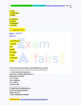 (For More Tricks,Notes and Updates Like us on Facebook : facebook.com/Exam.Affairs.EA) Page 3 of
45
FACEBOOK LINK : https://www.facebook.com/Exam.Affairs.EA
C - China
A - Afghanistan
N - Nepal
.
M - Myanmar.
B - Bhutan
B - Bangladesh
S - Sri Lanka
#trick => '' अफ बायि
बूमभ नेऩार ''
अ -अपगातनस्िान
फ -फाॊग्रादेश
बायि
बू -बूटान
मभ -भारदीव
ने -नेऩार
ऩा -ऩाककस्िान
र –रॊका
Tricks To Remember states Name with Neighborliness countries
====================================================
1. Indian States touching Pakistan
Mind Trick: (( “PARAG JAMMU GAYA” ))
Explaination of this trick
1. Pa = Punjab
2. Ra = Rajasthan
3. G = Gujarat
4. Jammu = J&K
___________________________
2. Indian State Touching Myanmar
Mind Trick ((“ARUNA MAMI”))
Explain this trick:
1. ARU = ARUNACHAL PARDESH
 