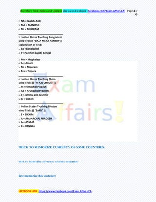 (For More Tricks,Notes and Updates Like us on Facebook : facebook.com/Exam.Affairs.EA) Page 4 of
45
FACEBOOK LINK : https://www.facebook.com/Exam.Affairs.EA
2. NA = NAGALAND
3. MA = MANIPUR
4. MI = MIJORAM
________________________________
3. Indian States Touching Bangladesh
Mind Trick (( “BAAP MERA AMITRA”))
Explanation of Trick:
1. Ba =Bangladesh
2. P =Pacchim (west) Bengal
3. Me = Meghalaya
4. A = Assam
5. Mi = Mizoram
6. Tra = Tripura
________________________________
4. Indian States Touching China
Mind Trick: (( “HI AAJ CHI USI” ))
1. Hi =Himachal Pradesh
2. Aa = Arunachal Pradesh
3. J = Jammu and Kashmir
4. Si = Sikkim
________________________________
5. Indian States Touching Bhutan
Mind Trick: (( “SAAB” ))
1. S = SIKKIM
2. A = ARUNACHAL PRADESH
3. A = ASSAM
4. B = BENGAL
TRICK TO MEMORIZE CURRENCY OF SOME COUNTRIES:
trick to memorize currency of some countries:
first memorize this sentence:
 