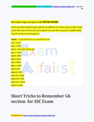 (For More Tricks,Notes and Updates Like us on Facebook : facebook.com/Exam.Affairs.EA) Page 41 of
45
FACEBOOK LINK : https://www.facebook.com/Exam.Affairs.EA
GK Tricks Tropic of Cancer in MP ककक रेखा मध्यप्रदेश
ककम येखा भध्मप्रदेश के 14क्जरेआ से होकय गुजयिी है ।इन 14क्जरेआ भें से एक क्जरा शाजाऩुय था रेककन शाजाऩुय
से आगय क्जरा अरग हो जाने के कायण अफ शाजाऩुय की जगह आगय क्जरे से गुजयिी है । वो 14क्जरे ऩक्श्चभ
से ऩूवम की ओय फढ़िे क्रभ भें तनम्नानुसाय हेऄ:-
TRICK :- "यउआ यासी बवया सा, दभ जफ कटनी उभया शा"
(1) य- यिराभ
(2) उ- उज्जैन
(3) आ- आगय (ऩहरे शाजाऩुय था)
(4) या- याजगढ़
(5) सी- सीॊहोय
(6) ब- बोऩार
(7) व- र्वहदशा
(8) या- यामसेन
(9) सा-सागय
(10) दभ- दभोह
(11) जफ- जफरऩुय
(12) कटनी- कटनी
(13) उभया- उभरयमा
(14) शा- शहडोर
Short Tricks to Remember Gk
section for SSC Exam
 