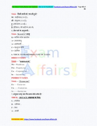 (For More Tricks,Notes and Updates Like us on Facebook : facebook.com/Exam.Affairs.EA) Page 43 of
45
FACEBOOK LINK : https://www.facebook.com/Exam.Affairs.EA
Trick : ― ‖
– (399 ई॰)
– (518 ई॰)
- (630ई॰)
- ई (7 )
5. -:
Trick:-―KAACU‖
K=
A=
A= …
C= च
U= उ
6. TRICK TO REMEMBER TYPE OF TAXES
DIRECT TAXES
Trick:— ―wepro.co.in‖
We—Wealth tax
Pro—Property tax
Co—-Corporate tax
In—–Income tax
INDIRECT TAXES
Trick:— ―Excuse me‖
Ex——Excise tax
Cu——-Custom tax
Se——-Service tax
7. ?
TRICK:- SR FACE ( )
S –
R – …
F – च
A –
 