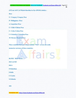 (For More Tricks,Notes and Updates Like us on Facebook : facebook.com/Exam.Affairs.EA) Page 5 of
45
FACEBOOK LINK : https://www.facebook.com/Exam.Affairs.EA
(UP) me (ACC) (CM)eint kharidne ke liye (PESO) chahiye .
Here
U= Uruguay=Uruguay Peso
P= Philippines =Peso
A=Argentina=Peso
C= Chile=Chilean Peso
C= Cuba=Cuban Peso
C=Colombia=Colombian Peso
M=Mexico=Mexican Peso
These countries have one thing common "Peso". so you can easily
memorize currency of these countries.
RUPEE Mind Tricks :
PICS of MN
PICS
P-Pakisthan
I-India
C-Ceylon
S-Srilanka
MN
 