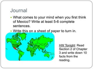 Journal
 What comes to your mind when you first think
  of Mexico? Write at least 5-6 complete
  sentences.
 Write this on a sheet of paper to turn in.



                                HW Tonight: Read
                                Section 2 of Chapter
                                3 and write down 10
                                facts from the
                                reading.
 