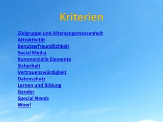 Zielgruppe und Altersangemessenheit
Attraktivität
Benutzerfreundlichkeit
Social Media
Kommerzielle Elemente
Sicherheit
Vertrauenswürdigkeit
Datenschutz
Lernen und Bildung
Gender
Special Needs
Wow!