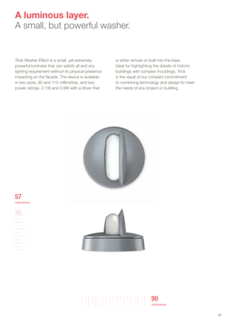 Trick Washer Effect is a small, yet extremely
powerful luminaire that can satisfy all and any
lighting requirement without its physical presence
impacting on the facade. The device is available
in two sizes, 90 and 110 millimetres, and two
power ratings, 2.1W and 2.9W with a driver that
is either remote or built into the base.
Ideal for highlighting the details of historic
buildings with complex mouldings. Trick
is the result of our constant commitment
to combining technology and design to meet
the needs of any project or building.
A luminous layer.
A small, but powerful washer.
3737
90
millimetres
57
millimetres
 