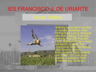 IES FRANCISCO J. DE URIARTE Debido a que el tricking aún es un deporte underground, la capacitación especializada y entrenamiento para las personas intersadas es casi inexistente hoy en dia. Algunos practicantes provienen ya de diversas artes marciales y gymnasia con años de experiencia, sin embargo, la mayoría de Trickers son autodidactas y esto ya es una naturaleza muy vista entre Trickers practicantes. Además de artes marciales y gimnasia generalmente los novatos Trickers aprenden de amigos u otras personas que tienen más experiencia que ellos mismos o viendo videotutoriales en internet. Puedes usar los diseños preestablecidos de la derecha o crearlos tu mismo. Para insertar un cuadro de texto como este pincha abajo en la letra T. modificar su tamaño,posición, etc. Prueba las veces que quieras hasta que te familiarices con su uso.Puedes Ah, y no abuses de los efectos especiales. Puede que en internet no funcionen bien. 