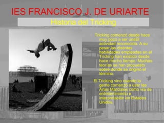 IES FRANCISCO J. DE URIARTE Tricking comenzó desde hace muy poco a ser unaEl actividad reconocida. A su pesar las distintas habilidades empleadas en el Tricking han existido desde hace mucho tiempo. Muchas teorías se han propuesto sobre donde se originó el término. 