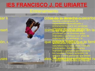 IES FRANCISCO J. DE URIARTE Este deporte es muy conocido en dia ya que muchos jóvenes lo practicqan ya sea en canchas, jardínes o en medio de la ciudad. Tuvo mucho éxito a principios de los 90 y hasta ahora tiene mucha popularidad. Preferiblemente es mejor aprender este deporte con alguién con experiencia ya que al hacerlo solo podría tener accidentes como roturas de tendón músculos, huesos, ect. No insertes demasiado texto. . 