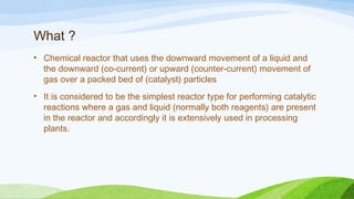What ?
• Chemical reactor that uses the downward movement of a liquid and
the downward (co-current) or upward (counter-current) movement of
gas over a packed bed of (catalyst) particles
• It is considered to be the simplest reactor type for performing catalytic
reactions where a gas and liquid (normally both reagents) are present
in the reactor and accordingly it is extensively used in processing
plants.
 