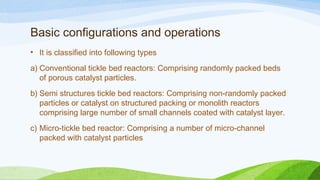 Basic configurations and operations
• It is classified into following types
a) Conventional tickle bed reactors: Comprising randomly packed beds
of porous catalyst particles.
b) Semi structures tickle bed reactors: Comprising non-randomly packed
particles or catalyst on structured packing or monolith reactors
comprising large number of small channels coated with catalyst layer.
c) Micro-tickle bed reactor: Comprising a number of micro-channel
packed with catalyst particles
 