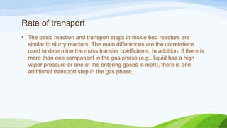 Rate of transport
• The basic reaction and transport steps in trickle bed reactors are
similar to slurry reactors. The main differences are the correlations
used to determine the mass transfer coefficients. In addition, if there is
more than one component in the gas phase (e.g., liquid has a high
vapor pressure or one of the entering gases is inert), there is one
additional transport step in the gas phase.
 