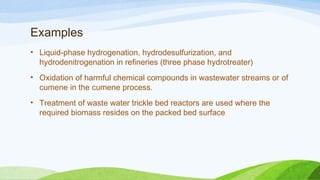 Examples
• Liquid-phase hydrogenation, hydrodesulfurization, and
hydrodenitrogenation in refineries (three phase hydrotreater)
• Oxidation of harmful chemical compounds in wastewater streams or of
cumene in the cumene process.
• Treatment of waste water trickle bed reactors are used where the
required biomass resides on the packed bed surface
 