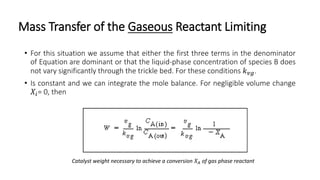 Mass Transfer of the Gaseous Reactant Limiting
• For this situation we assume that either the first three terms in the denominator
of Equation are dominant or that the liquid-phase concentration of species B does
not vary significantly through the trickle bed. For these conditions 𝑘 𝑣𝑔.
• Is constant and we can integrate the mole balance. For negligible volume change
𝑋𝑖= 0, then
Catalyst weight necessary to achieve a conversion 𝑋 𝐴 of gas phase reactant
 