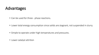 Advantages
• Can be used for three - phase reactions.
• Lower total energy consumption since solids are stagnant, not suspended in slurry.
• Simple to operate under high temperatures and pressures.
• Lower catalyst attrition
 
