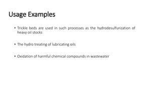 Usage Examples
• Trickle beds are used in such processes as the hydrodesulfurization of
heavy oil stocks
• The hydro treating of lubricating oils
• Oxidation of harmful chemical compounds in wastewater
 