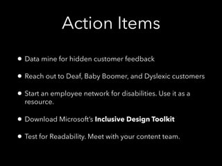 Action Items
• Data mine for hidden customer feedback
• Reach out to Deaf, Baby Boomer, and Dyslexic customers
• Start an employee network for disabilities. Use it as a
resource.
• Download Microsoft’s Inclusive Design Toolkit
• Test for Readability. Meet with your content team.
 