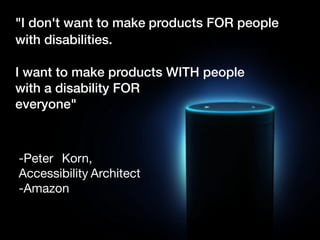 "I don't want to make products FOR people
with disabilities.
 

I want to make products WITH people  
with a disability FOR  
everyone"
-Peter	 Korn,	  
Accessibility	Architect	
-Amazon
 